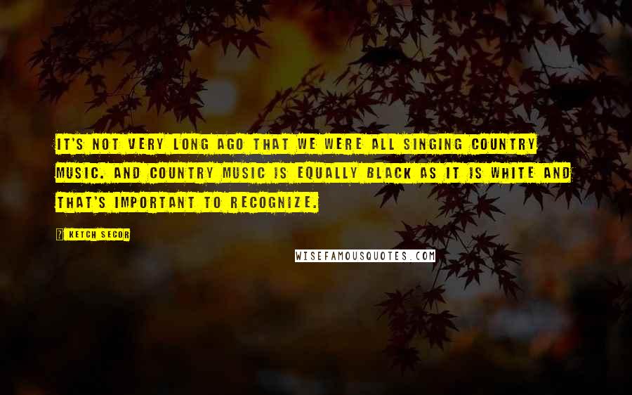 Ketch Secor Quotes: It's not very long ago that we were all singing country music. And country music is equally black as it is white and that's important to recognize.