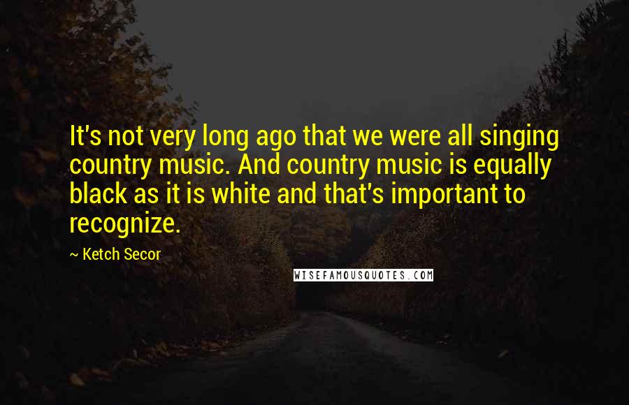 Ketch Secor Quotes: It's not very long ago that we were all singing country music. And country music is equally black as it is white and that's important to recognize.