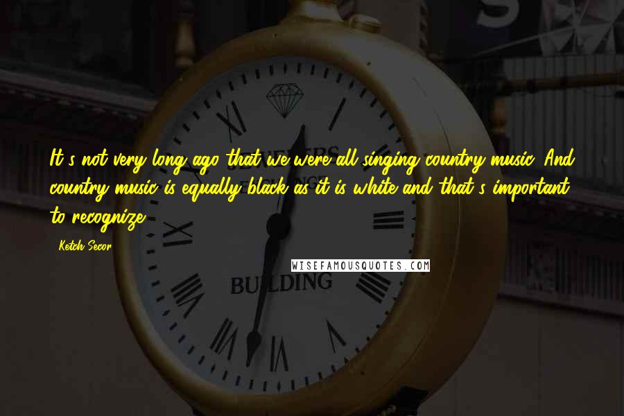 Ketch Secor Quotes: It's not very long ago that we were all singing country music. And country music is equally black as it is white and that's important to recognize.