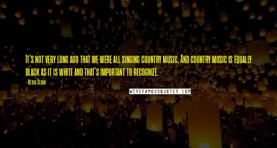 Ketch Secor Quotes: It's not very long ago that we were all singing country music. And country music is equally black as it is white and that's important to recognize.