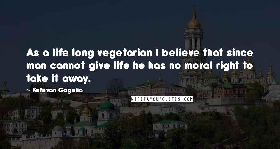 Ketevan Gogelia Quotes: As a life long vegetarian I believe that since man cannot give life he has no moral right to take it away.