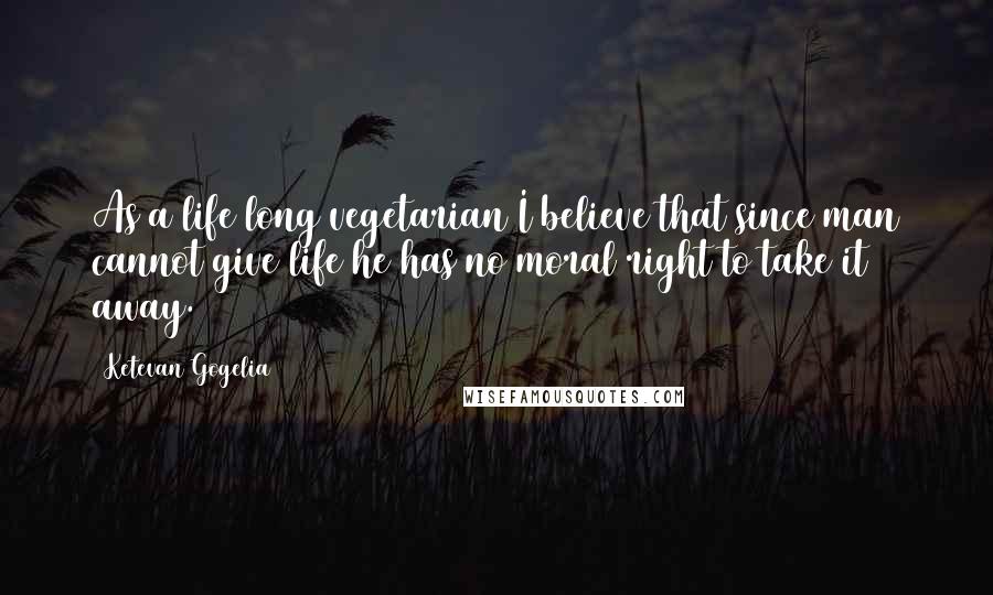 Ketevan Gogelia Quotes: As a life long vegetarian I believe that since man cannot give life he has no moral right to take it away.