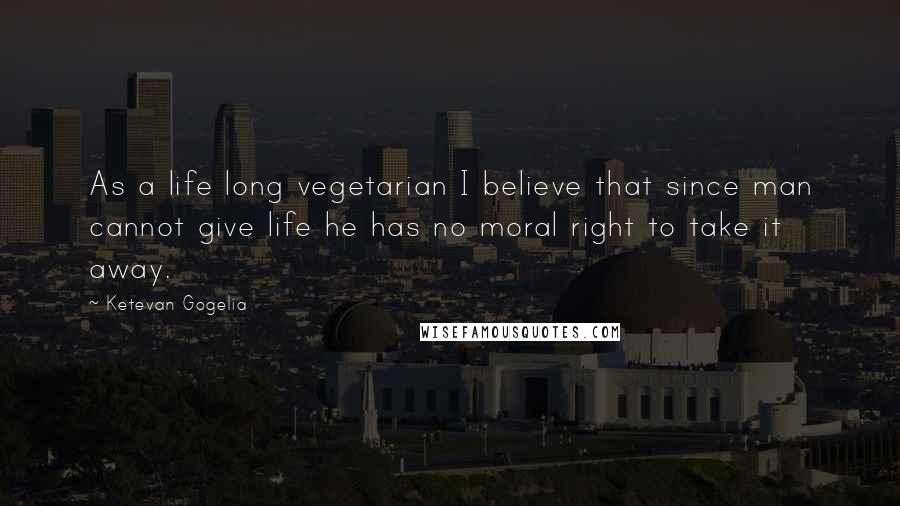 Ketevan Gogelia Quotes: As a life long vegetarian I believe that since man cannot give life he has no moral right to take it away.