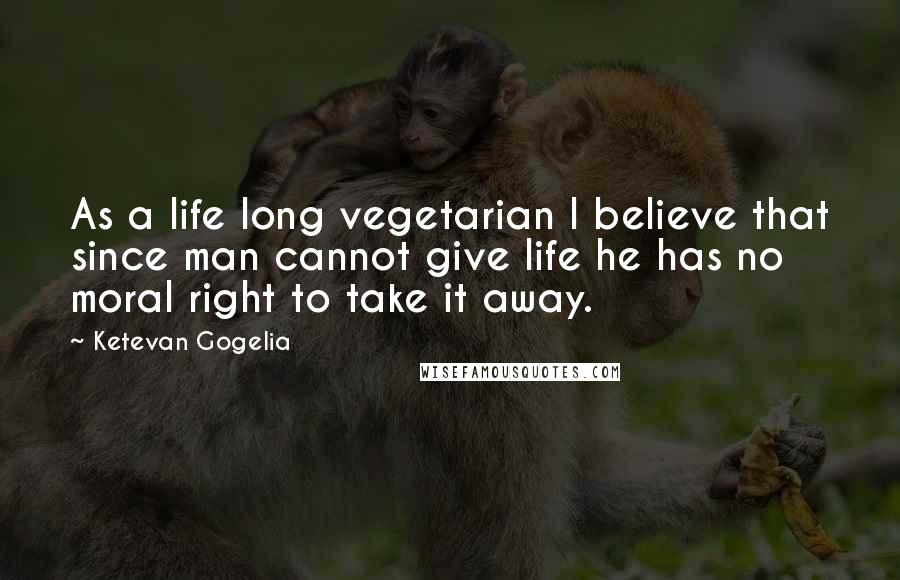 Ketevan Gogelia Quotes: As a life long vegetarian I believe that since man cannot give life he has no moral right to take it away.