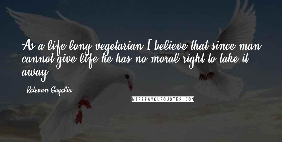 Ketevan Gogelia Quotes: As a life long vegetarian I believe that since man cannot give life he has no moral right to take it away.