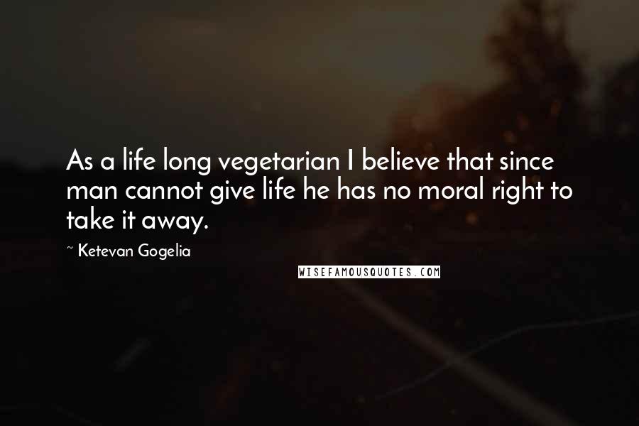 Ketevan Gogelia Quotes: As a life long vegetarian I believe that since man cannot give life he has no moral right to take it away.