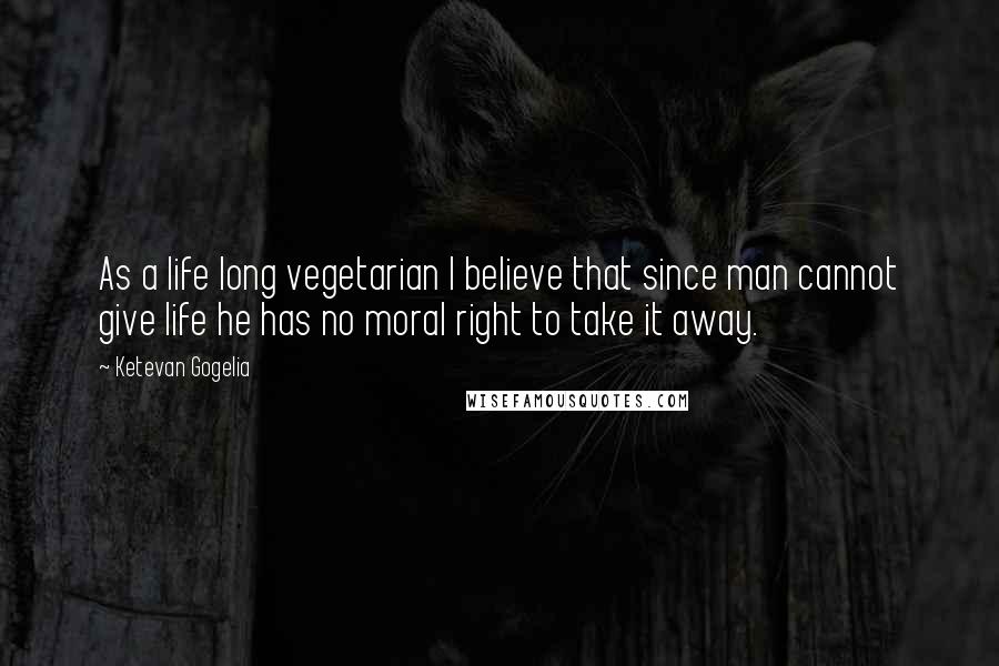Ketevan Gogelia Quotes: As a life long vegetarian I believe that since man cannot give life he has no moral right to take it away.