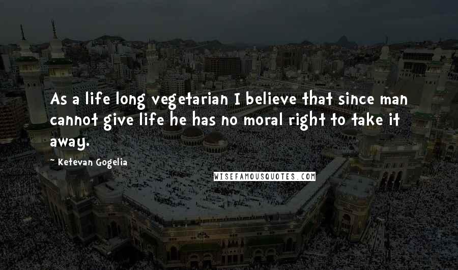 Ketevan Gogelia Quotes: As a life long vegetarian I believe that since man cannot give life he has no moral right to take it away.