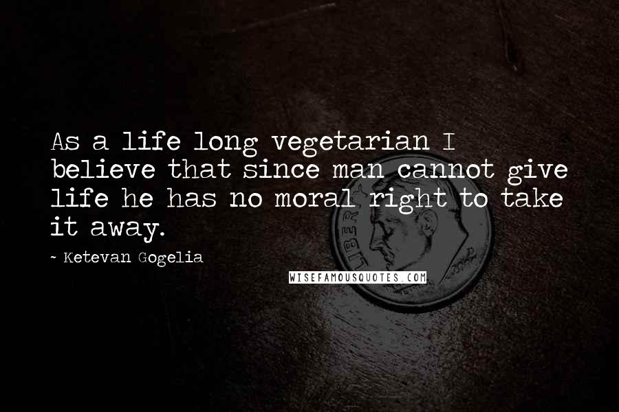 Ketevan Gogelia Quotes: As a life long vegetarian I believe that since man cannot give life he has no moral right to take it away.