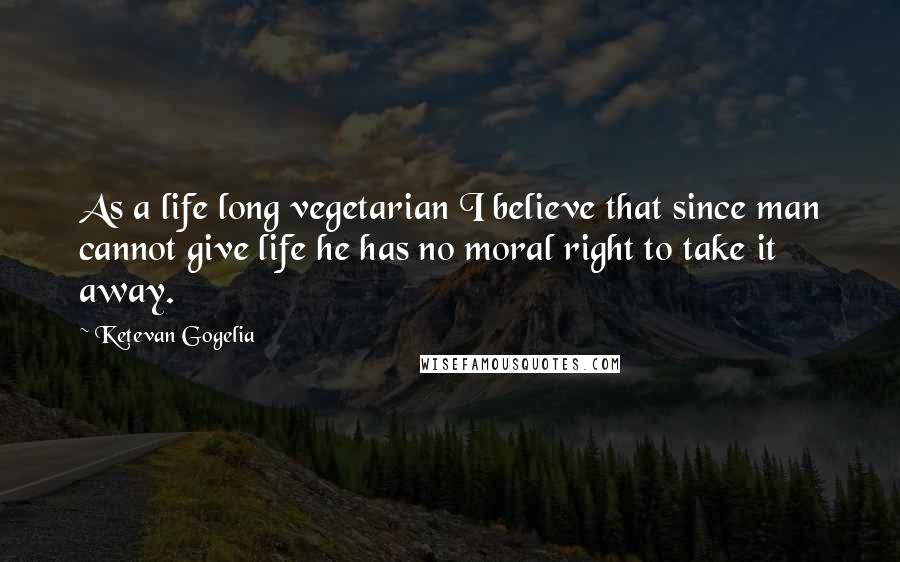 Ketevan Gogelia Quotes: As a life long vegetarian I believe that since man cannot give life he has no moral right to take it away.