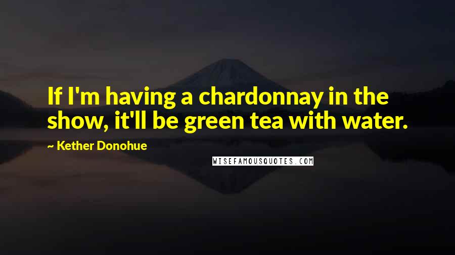 Kether Donohue Quotes: If I'm having a chardonnay in the show, it'll be green tea with water.