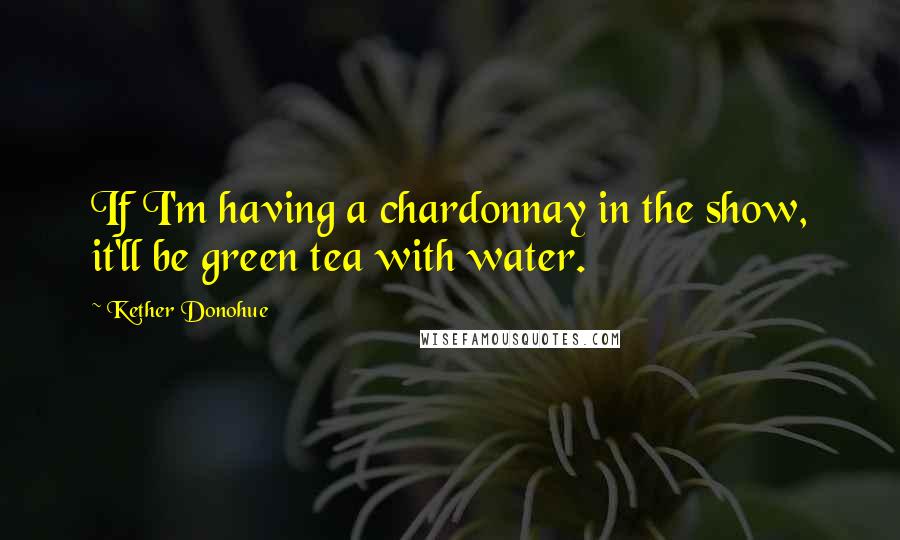 Kether Donohue Quotes: If I'm having a chardonnay in the show, it'll be green tea with water.