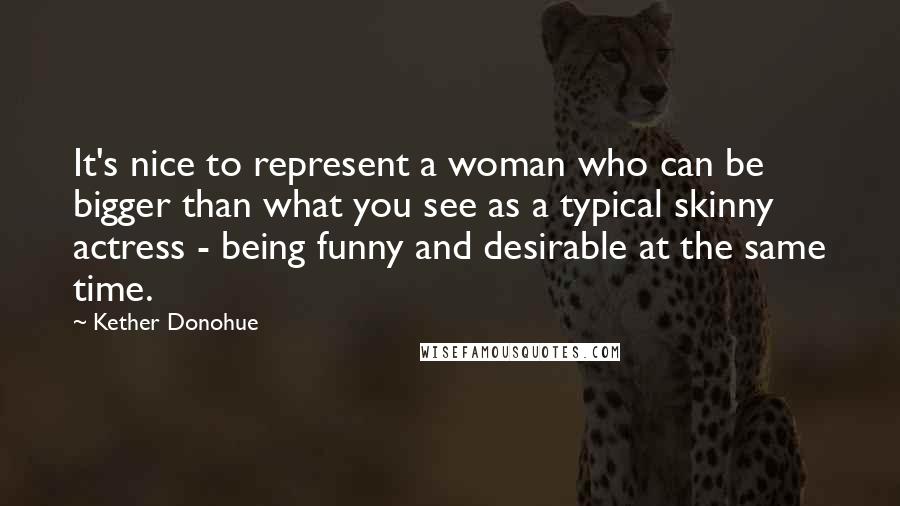 Kether Donohue Quotes: It's nice to represent a woman who can be bigger than what you see as a typical skinny actress - being funny and desirable at the same time.