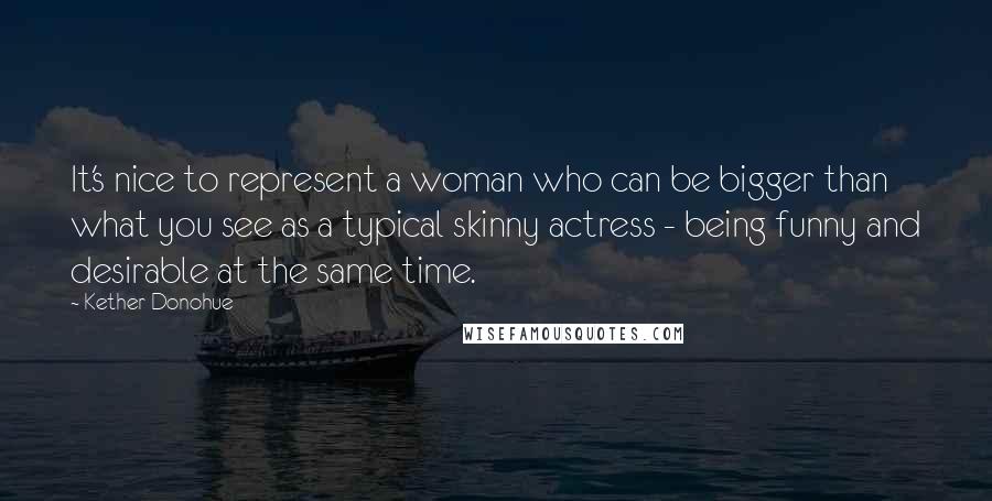 Kether Donohue Quotes: It's nice to represent a woman who can be bigger than what you see as a typical skinny actress - being funny and desirable at the same time.