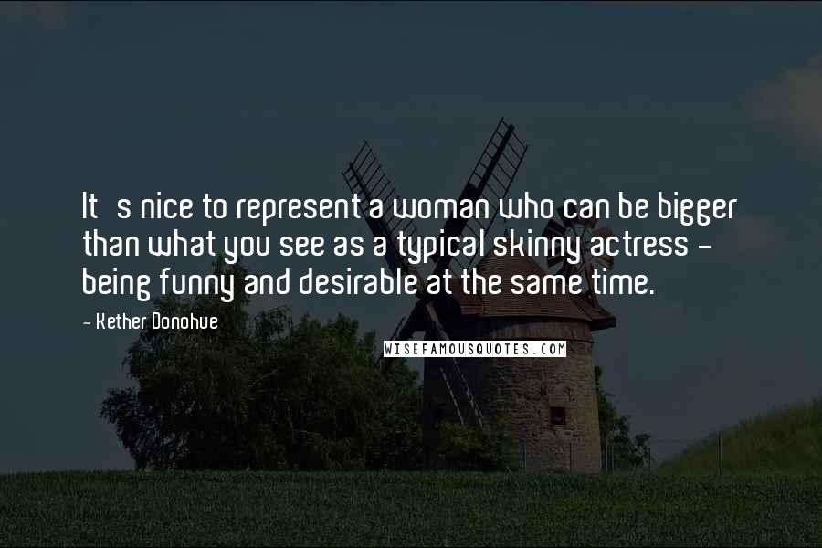 Kether Donohue Quotes: It's nice to represent a woman who can be bigger than what you see as a typical skinny actress - being funny and desirable at the same time.
