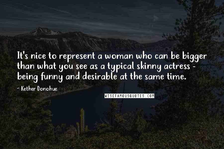 Kether Donohue Quotes: It's nice to represent a woman who can be bigger than what you see as a typical skinny actress - being funny and desirable at the same time.