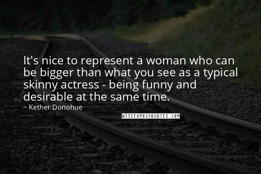 Kether Donohue Quotes: It's nice to represent a woman who can be bigger than what you see as a typical skinny actress - being funny and desirable at the same time.