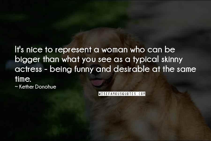 Kether Donohue Quotes: It's nice to represent a woman who can be bigger than what you see as a typical skinny actress - being funny and desirable at the same time.