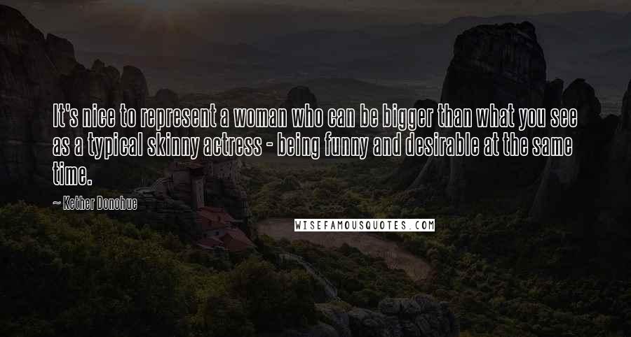 Kether Donohue Quotes: It's nice to represent a woman who can be bigger than what you see as a typical skinny actress - being funny and desirable at the same time.