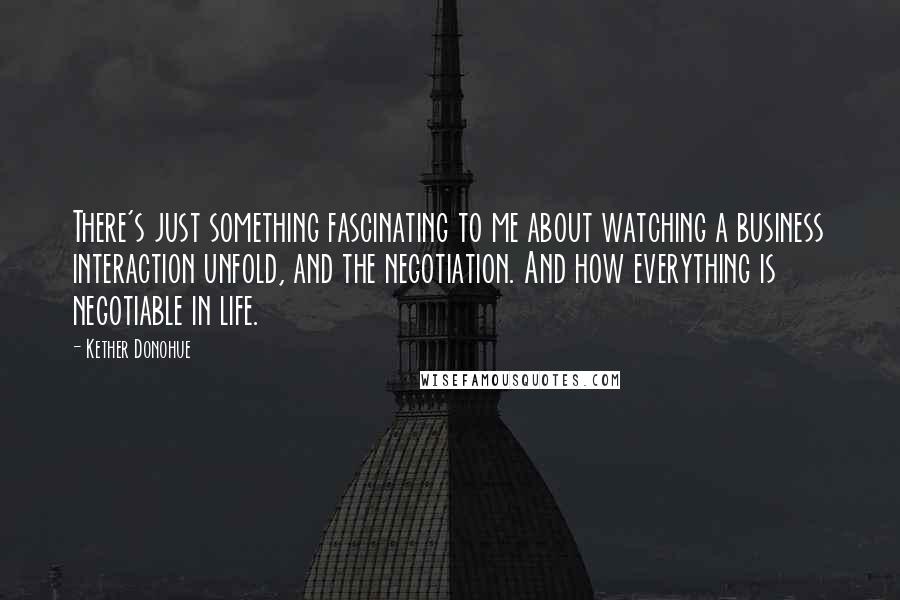 Kether Donohue Quotes: There's just something fascinating to me about watching a business interaction unfold, and the negotiation. And how everything is negotiable in life.