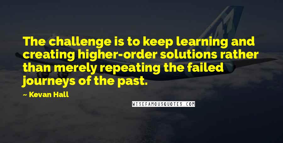 Kevan Hall Quotes: The challenge is to keep learning and creating higher-order solutions rather than merely repeating the failed journeys of the past.