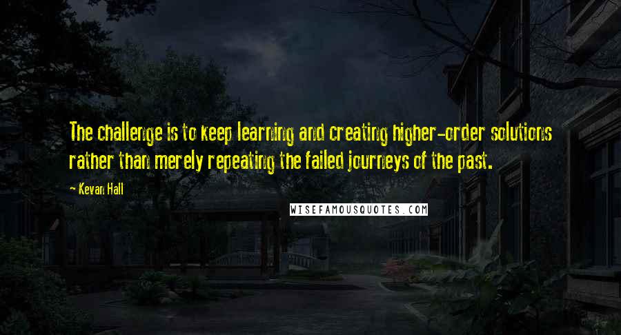 Kevan Hall Quotes: The challenge is to keep learning and creating higher-order solutions rather than merely repeating the failed journeys of the past.