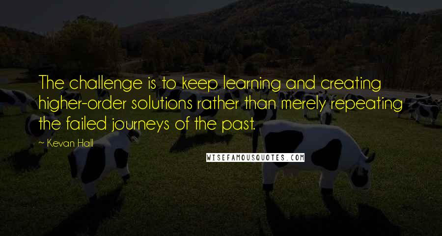 Kevan Hall Quotes: The challenge is to keep learning and creating higher-order solutions rather than merely repeating the failed journeys of the past.