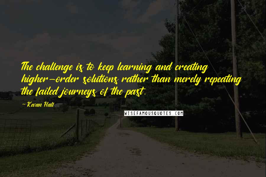 Kevan Hall Quotes: The challenge is to keep learning and creating higher-order solutions rather than merely repeating the failed journeys of the past.