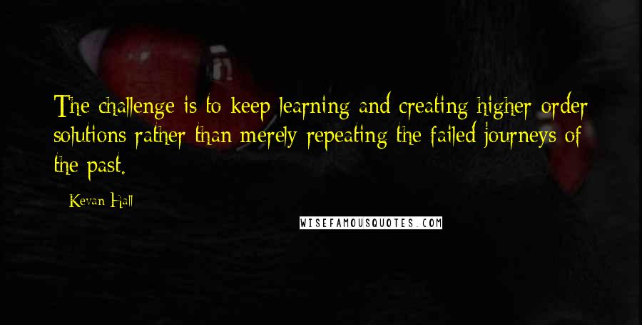 Kevan Hall Quotes: The challenge is to keep learning and creating higher-order solutions rather than merely repeating the failed journeys of the past.