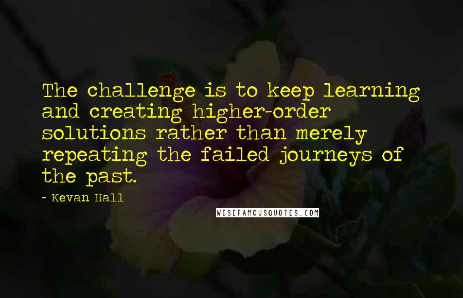 Kevan Hall Quotes: The challenge is to keep learning and creating higher-order solutions rather than merely repeating the failed journeys of the past.