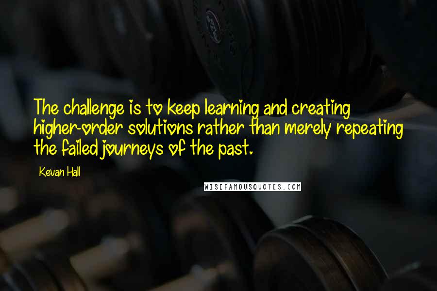 Kevan Hall Quotes: The challenge is to keep learning and creating higher-order solutions rather than merely repeating the failed journeys of the past.