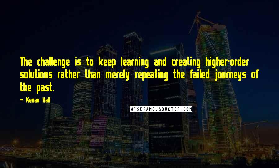 Kevan Hall Quotes: The challenge is to keep learning and creating higher-order solutions rather than merely repeating the failed journeys of the past.