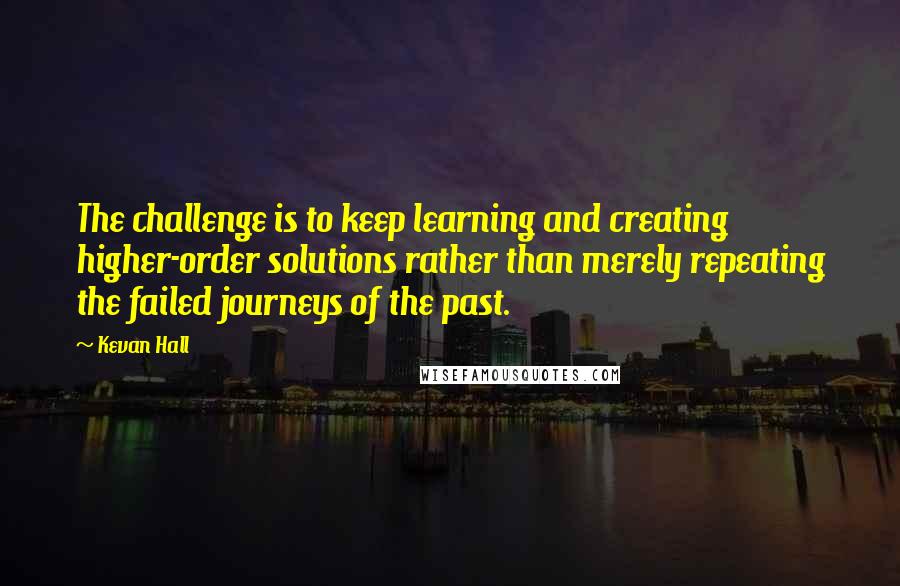 Kevan Hall Quotes: The challenge is to keep learning and creating higher-order solutions rather than merely repeating the failed journeys of the past.