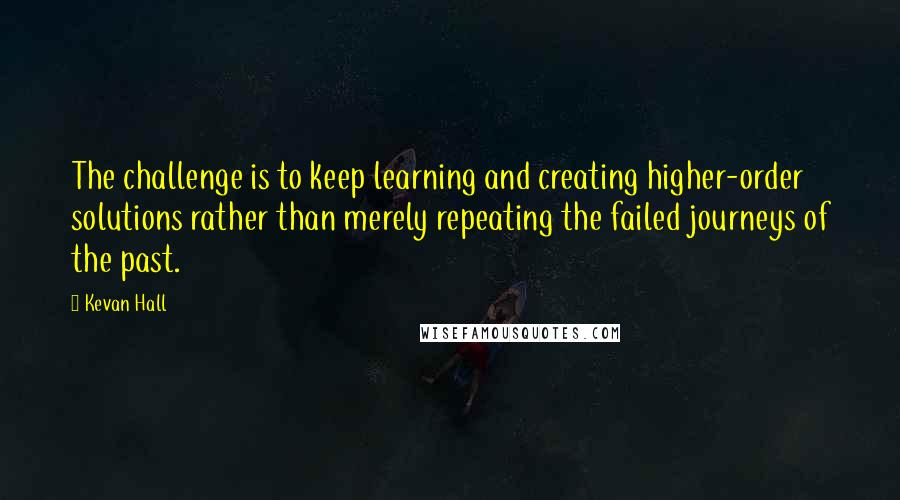 Kevan Hall Quotes: The challenge is to keep learning and creating higher-order solutions rather than merely repeating the failed journeys of the past.