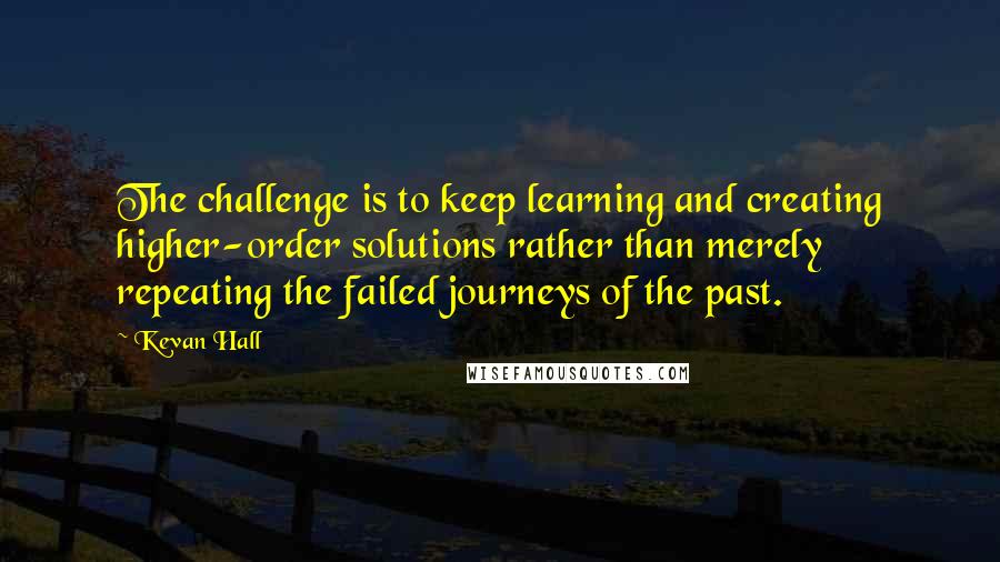 Kevan Hall Quotes: The challenge is to keep learning and creating higher-order solutions rather than merely repeating the failed journeys of the past.