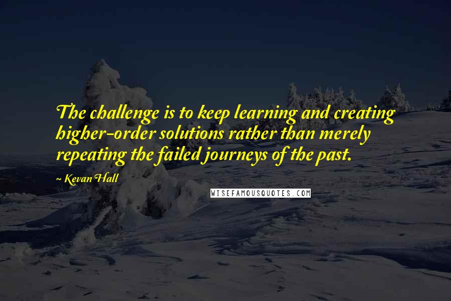 Kevan Hall Quotes: The challenge is to keep learning and creating higher-order solutions rather than merely repeating the failed journeys of the past.