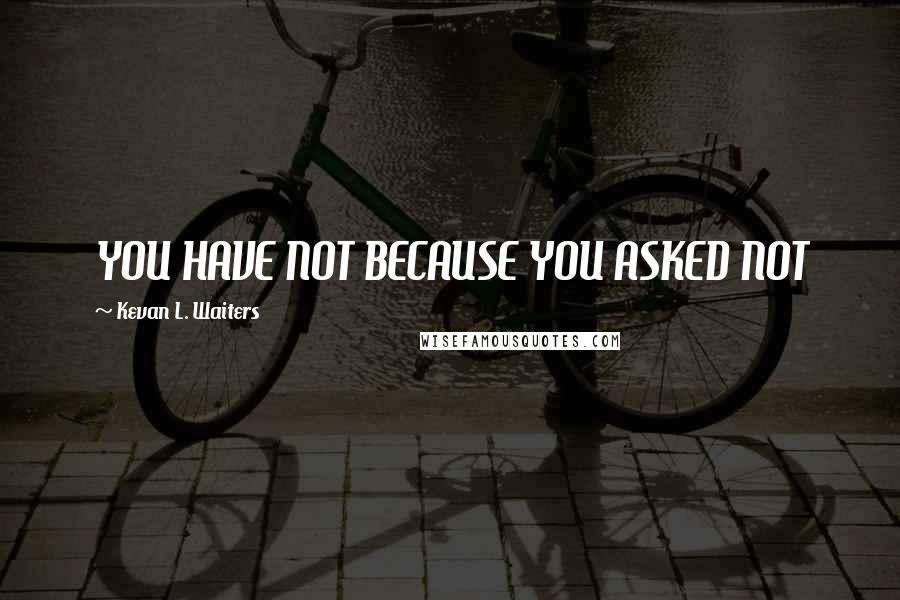 Kevan L. Waiters Quotes: YOU HAVE NOT BECAUSE YOU ASKED NOT