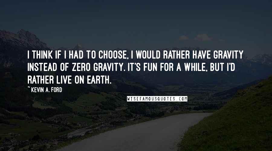 Kevin A. Ford Quotes: I think if I had to choose, I would rather have gravity instead of zero gravity. It's fun for a while, but I'd rather live on Earth.