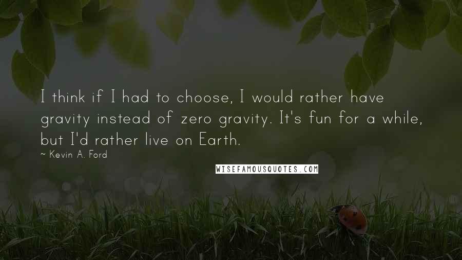 Kevin A. Ford Quotes: I think if I had to choose, I would rather have gravity instead of zero gravity. It's fun for a while, but I'd rather live on Earth.