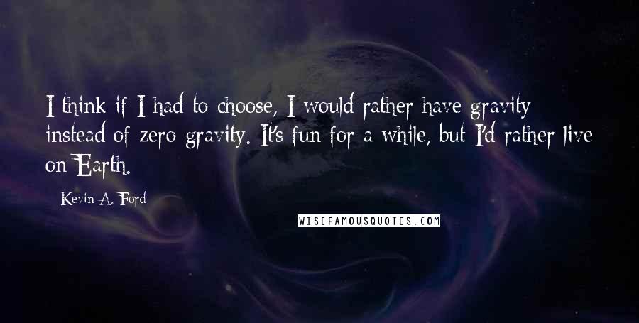 Kevin A. Ford Quotes: I think if I had to choose, I would rather have gravity instead of zero gravity. It's fun for a while, but I'd rather live on Earth.