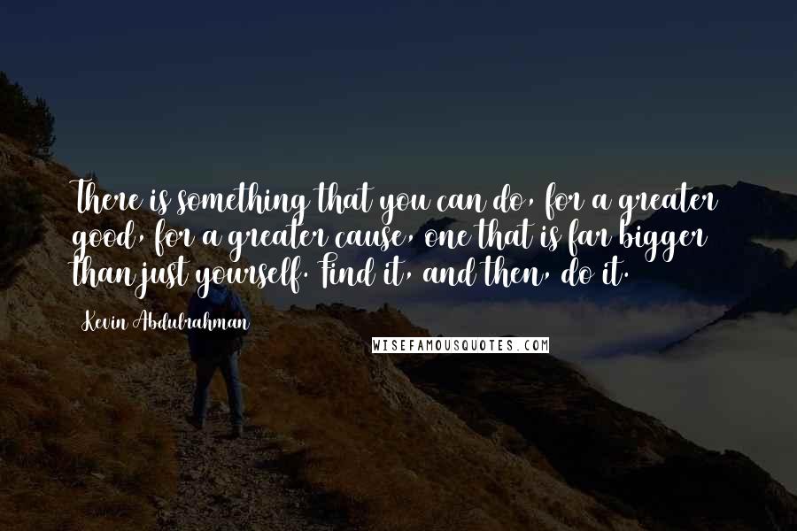 Kevin Abdulrahman Quotes: There is something that you can do, for a greater good, for a greater cause, one that is far bigger than just yourself. Find it, and then, do it.