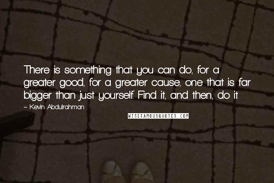 Kevin Abdulrahman Quotes: There is something that you can do, for a greater good, for a greater cause, one that is far bigger than just yourself. Find it, and then, do it.