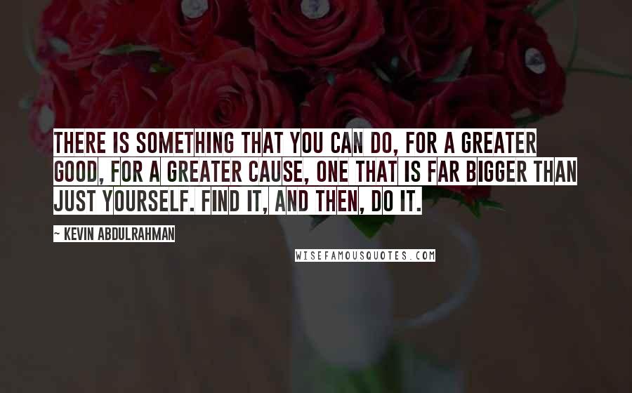 Kevin Abdulrahman Quotes: There is something that you can do, for a greater good, for a greater cause, one that is far bigger than just yourself. Find it, and then, do it.