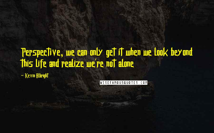 Kevin Albright Quotes: Perspective, we can only get it when we look beyond this life and realize we're not alone