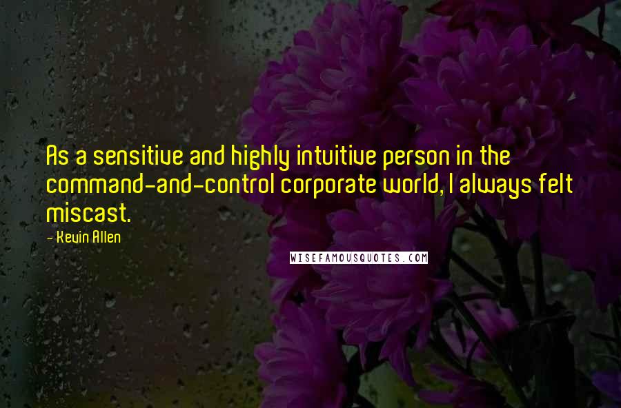 Kevin Allen Quotes: As a sensitive and highly intuitive person in the command-and-control corporate world, I always felt miscast.