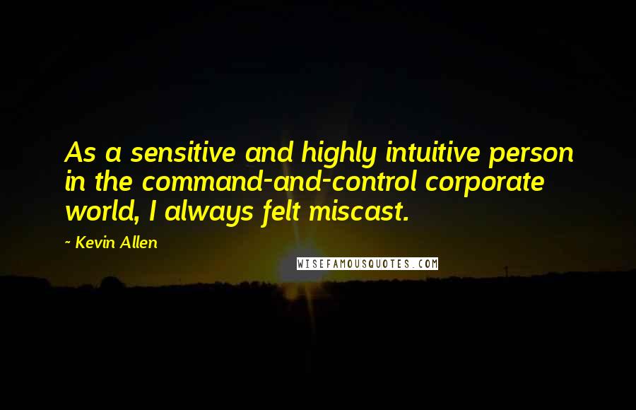 Kevin Allen Quotes: As a sensitive and highly intuitive person in the command-and-control corporate world, I always felt miscast.