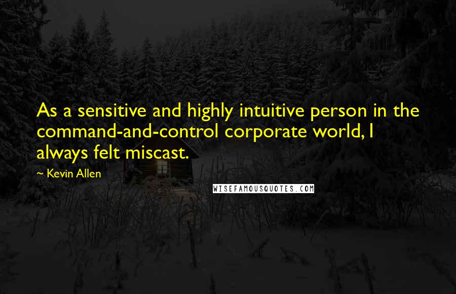 Kevin Allen Quotes: As a sensitive and highly intuitive person in the command-and-control corporate world, I always felt miscast.