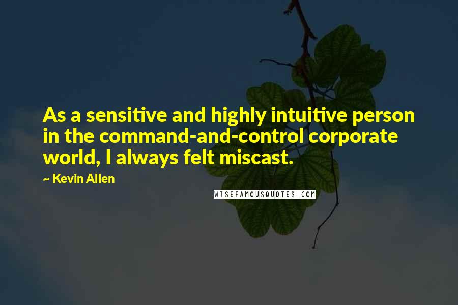 Kevin Allen Quotes: As a sensitive and highly intuitive person in the command-and-control corporate world, I always felt miscast.