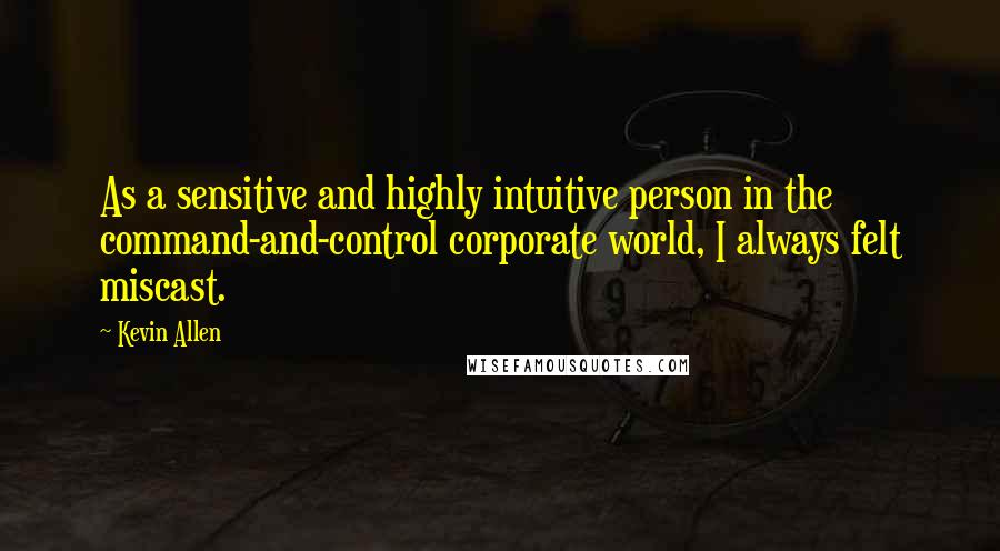 Kevin Allen Quotes: As a sensitive and highly intuitive person in the command-and-control corporate world, I always felt miscast.