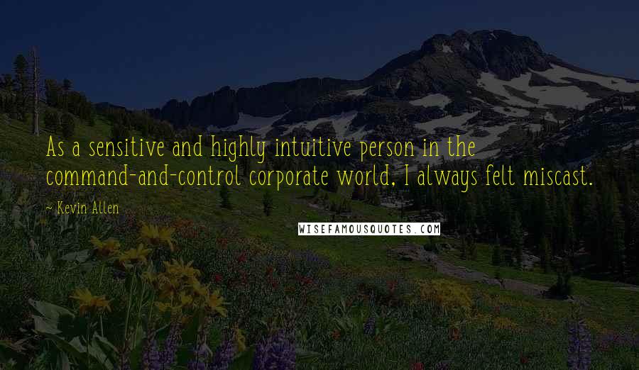 Kevin Allen Quotes: As a sensitive and highly intuitive person in the command-and-control corporate world, I always felt miscast.